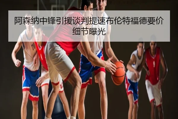 阿森纳中锋引援谈判提速布伦特福德要价细节曝光