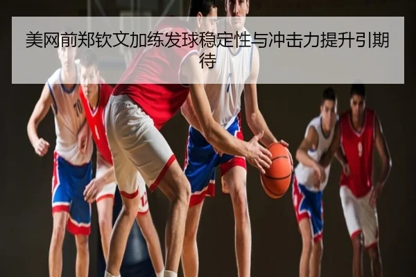美网前郑钦文加练发球稳定性与冲击力提升引期待