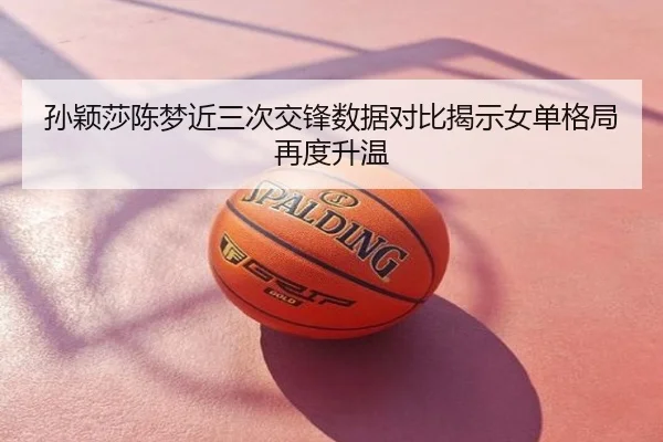 孙颖莎陈梦近三次交锋数据对比揭示女单格局再度升温