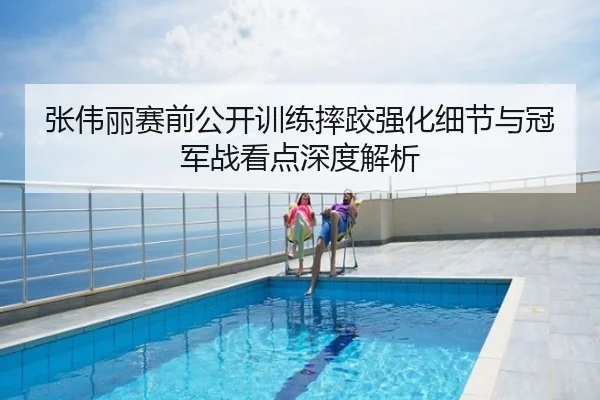 张伟丽赛前公开训练摔跤强化细节与冠军战看点深度解析