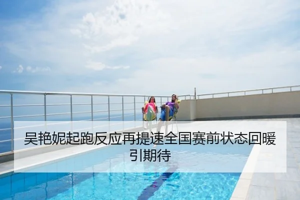 吴艳妮起跑反应再提速全国赛前状态回暖引期待