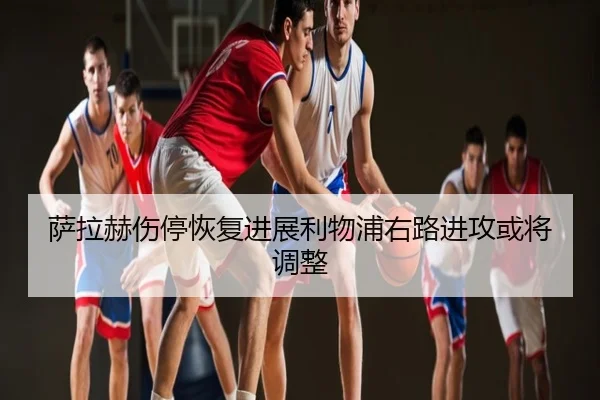 萨拉赫伤停恢复进展利物浦右路进攻或将调整